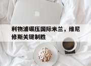 开云体育入口-包含利物浦碾压国际米兰，维尼修斯关键制胜的词条