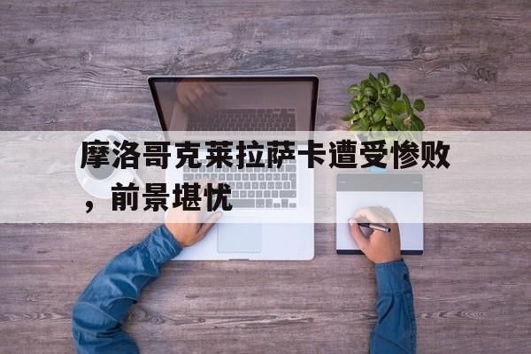 摩洛哥克莱拉萨卡遭受惨败,前景堪忧的简单介绍 摩洛哥克莱拉萨卡遭受惨败,前景堪忧的简单介绍